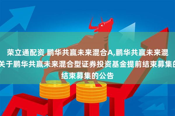 荣立通配资 鹏华共赢未来混合A,鹏华共赢未来混合C: 关于鹏华共赢未来混合型证券投资基金提前结束募集的公告