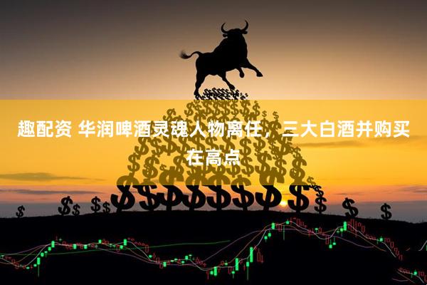 趣配资 华润啤酒灵魂人物离任，三大白酒并购买在高点
