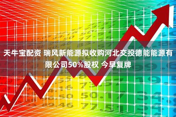 天牛宝配资 瑞风新能源拟收购河北交投德能能源有限公司50%股权 今早复牌