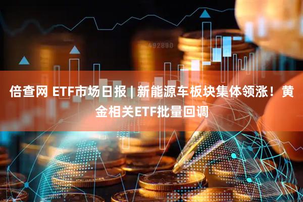 倍查网 ETF市场日报 | 新能源车板块集体领涨！黄金相关ETF批量回调