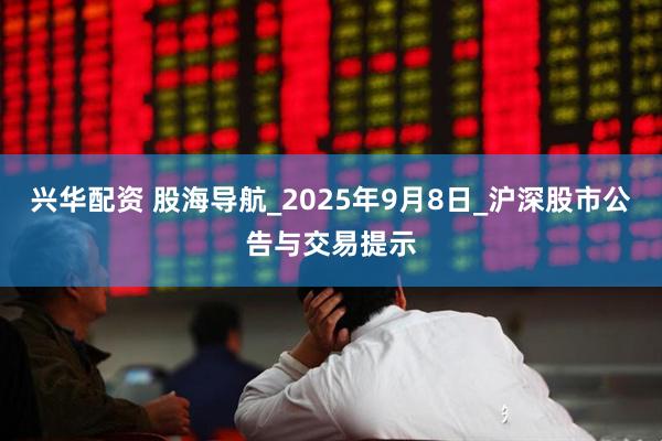 兴华配资 股海导航_2025年9月8日_沪深股市公告与交易提示