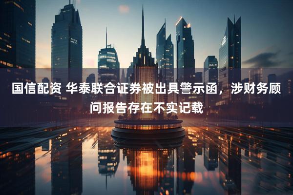 国信配资 华泰联合证券被出具警示函，涉财务顾问报告存在不实记载