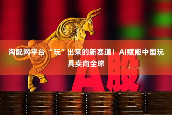 淘配网平台 “玩”出来的新赛道！AI赋能中国玩具卖向全球