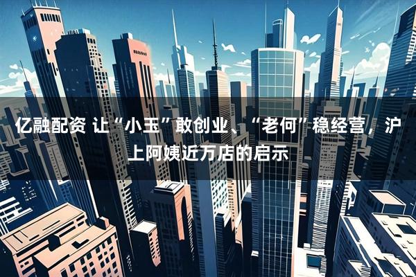 亿融配资 让“小玉”敢创业、“老何”稳经营，沪上阿姨近万店的启示