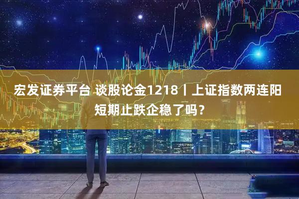 宏发证券平台 谈股论金1218丨上证指数两连阳 短期止跌企稳了吗？