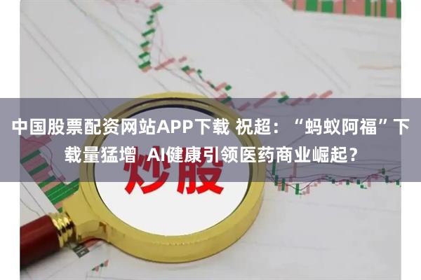 中国股票配资网站APP下载 祝超：“蚂蚁阿福”下载量猛增  AI健康引领医药商业崛起？
