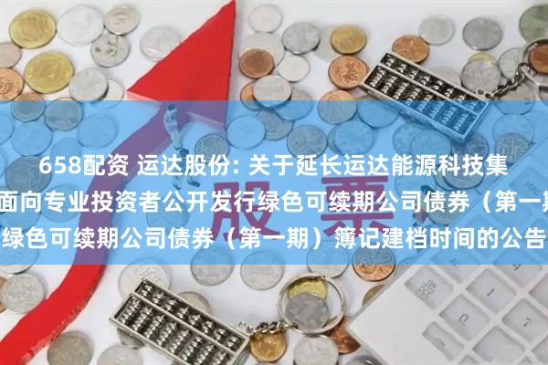 658配资 运达股份: 关于延长运达能源科技集团股份有限公司2025年面向专业投资者公开发行绿色可续期公司债券（第一期）簿记建档时间的公告