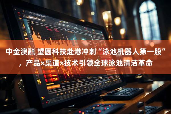 中金澳融 望圆科技赴港冲刺“泳池机器人第一股”，产品×渠道×技术引领全球泳池清洁革命