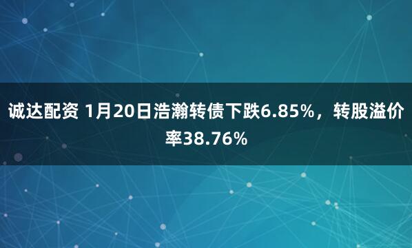 诚达配资 1月20日浩瀚转债下跌6.85%，转股溢价率38.76%
