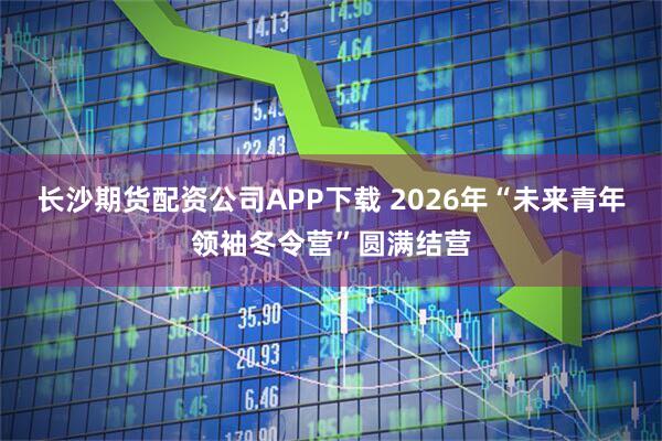 长沙期货配资公司APP下载 2026年“未来青年领袖冬令营”圆满结营