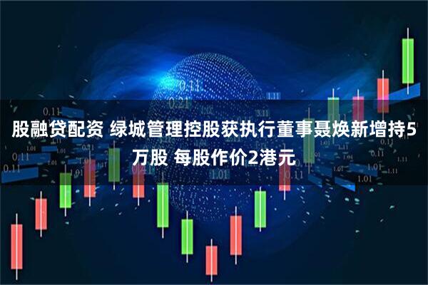 股融贷配资 绿城管理控股获执行董事聂焕新增持5万股 每股作价2港元