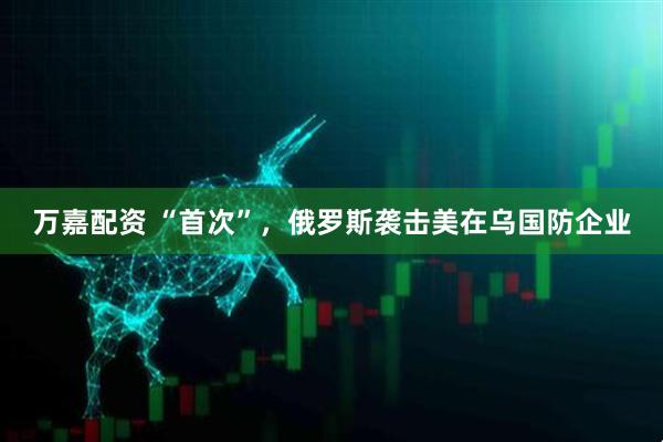 万嘉配资 “首次”，俄罗斯袭击美在乌国防企业